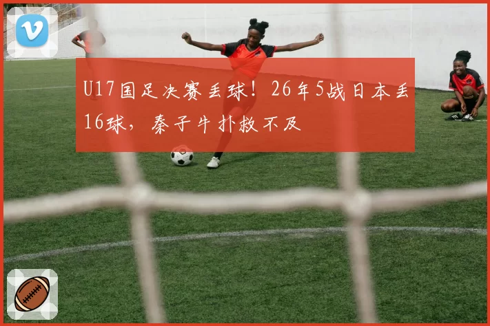 U17国足决赛丢球！26年5战日本丢16球，秦子牛扑救不及