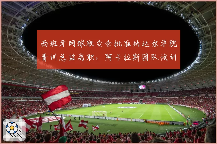 西班牙网球联合会批准纳达尔学院青训总监离职,阿卡拉斯团队试训7名教练确立体能优先方案
