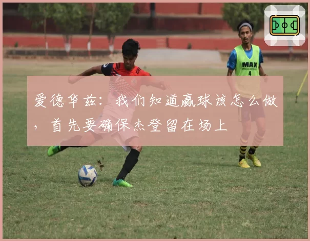 爱德华兹：我们知道赢球该怎么做，首先要确保杰登留在场上