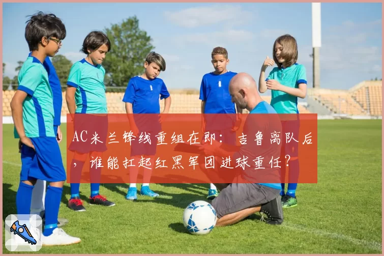 AC米兰锋线重组在即：吉鲁离队后，谁能扛起红黑军团进球重任？