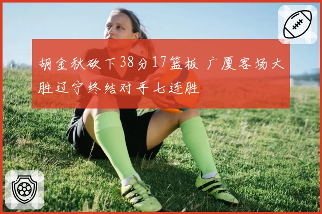 胡金秋砍下38分17篮板 广厦客场大胜辽宁终结对手七连胜