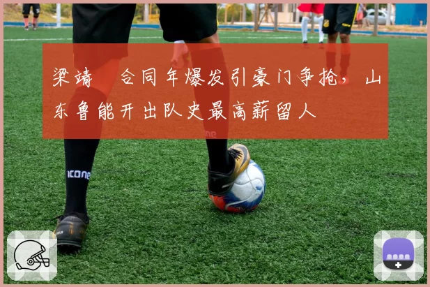 梁靖崑合同年爆发引豪门争抢，山东鲁能开出队史最高薪留人