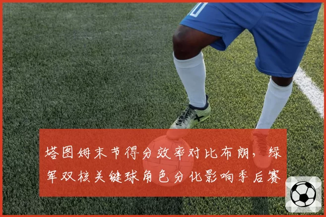 塔图姆末节得分效率对比布朗，绿军双核关键球角色分化影响季后赛走向