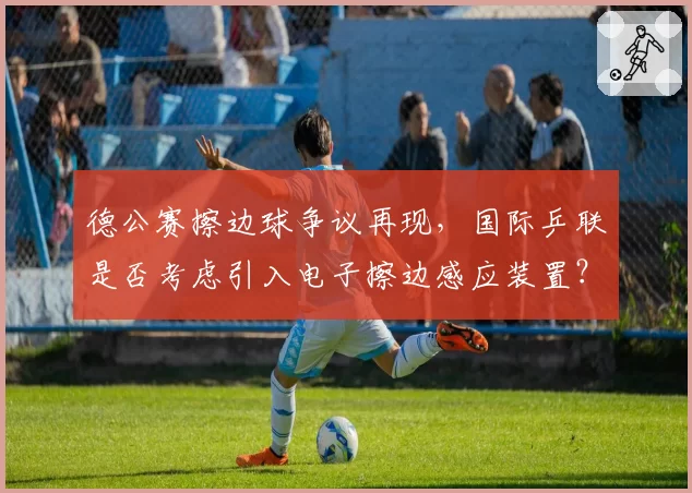 德公赛擦边球争议再现，国际乒联是否考虑引入电子擦边感应装置？