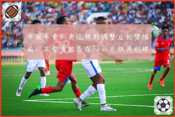 中国举重队奥运级别调整后优势缩减，石智勇能否在73公斤级再创辉煌？