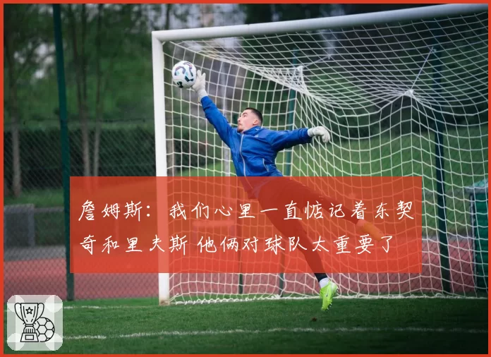 詹姆斯：我们心里一直惦记着东契奇和里夫斯 他俩对球队太重要了