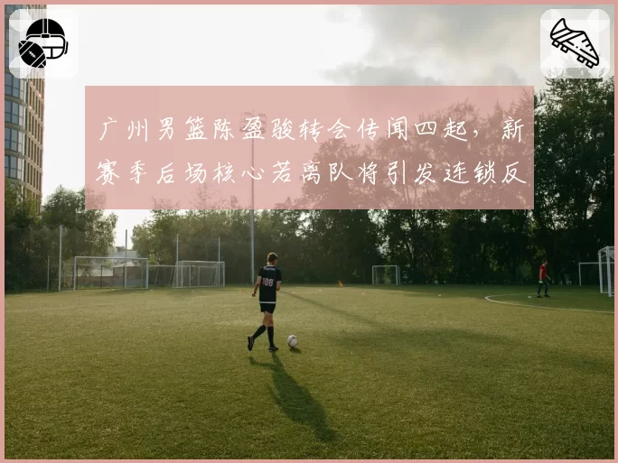 广州男篮陈盈骏转会传闻四起,新赛季后场核心若离队将引发连锁反应