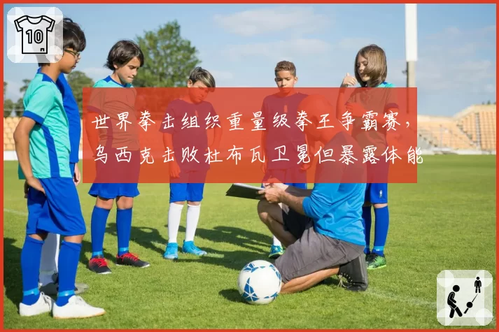 世界拳击组织重量级拳王争霸赛，乌西克击败杜布瓦卫冕但暴露体能危机