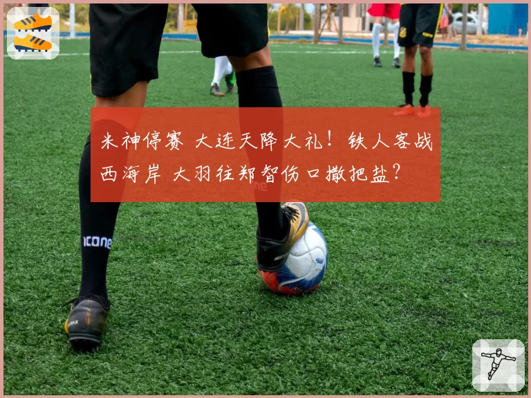 米神停赛 大连天降大礼！铁人客战西海岸 大羽往郑智伤口撒把盐？