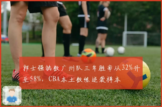 郭士强执教广州队三年胜率从32%升至58%，CBA本土教练逆袭样本