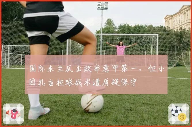 国际米兰反击效率意甲第一,但小因扎吉控球战术遭质疑保守