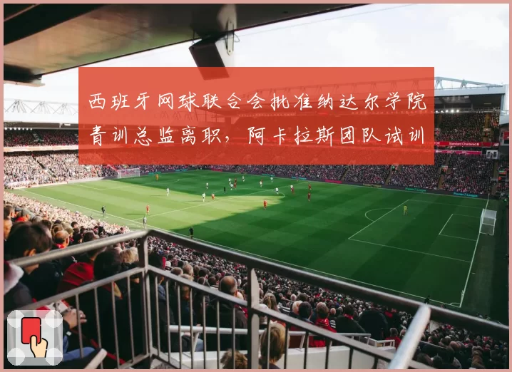 西班牙网球联合会批准纳达尔学院青训总监离职,阿卡拉斯团队试训7名教练确立体能优先方案