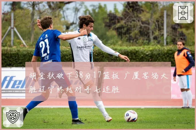 胡金秋砍下38分17篮板 广厦客场大胜辽宁终结对手七连胜