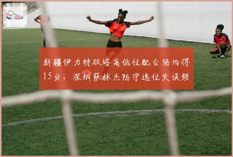 新疆伊力特双塔高低位配合场均得15分，深圳萨林杰防守选位失误频现