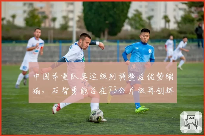 中国举重队奥运级别调整后优势缩减，石智勇能否在73公斤级再创辉煌？