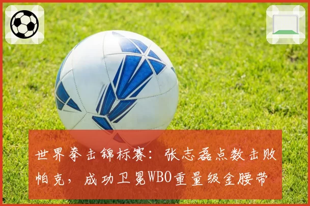 世界拳击锦标赛：张志磊点数击败帕克，成功卫冕WBO重量级金腰带