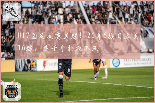 U17国足决赛丢球！26年5战日本丢16球，秦子牛扑救不及