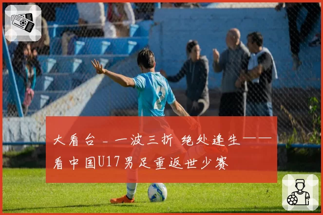 大看台 _ 一波三折 绝处逢生——看中国U17男足重返世少赛