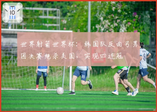 世界射箭世界杯:韩国队反曲弓男团决赛绝杀美国,实现四连冠