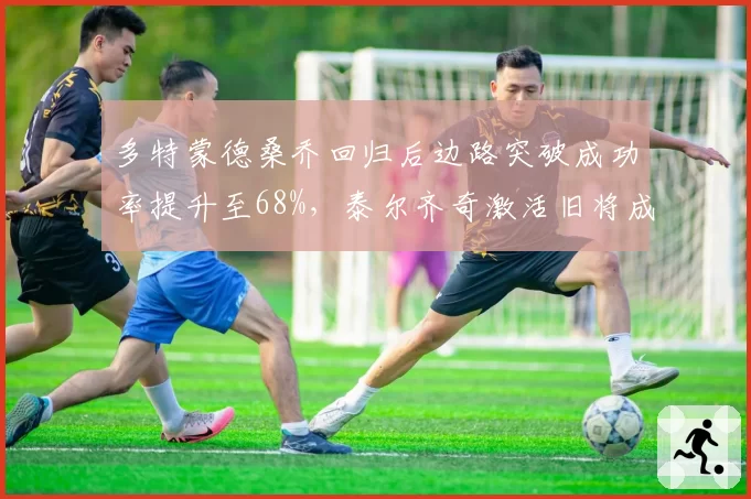 多特蒙德桑乔回归后边路突破成功率提升至68%，泰尔齐奇激活旧将成德甲争四变数