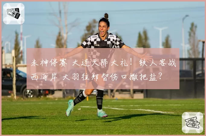 米神停赛 大连天降大礼！铁人客战西海岸 大羽往郑智伤口撒把盐？