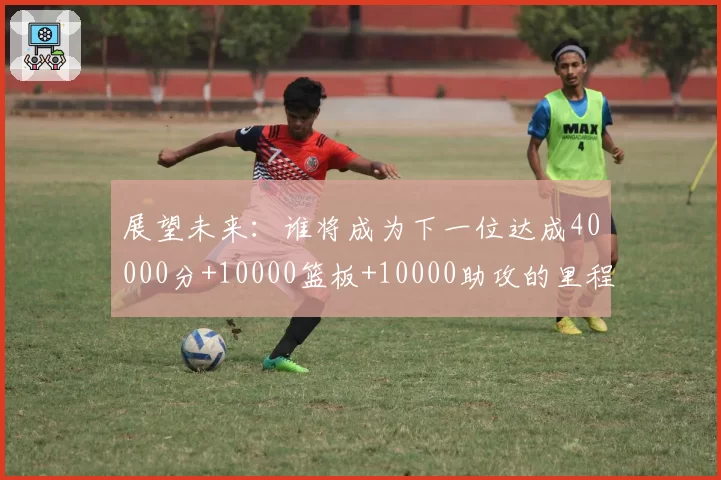展望未来：谁将成为下一位达成40000分+10000篮板+10000助攻的里程碑球员？