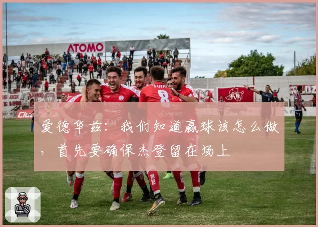 爱德华兹：我们知道赢球该怎么做，首先要确保杰登留在场上