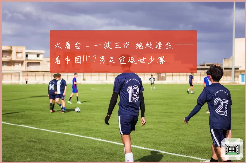 大看台 _ 一波三折 绝处逢生——看中国U17男足重返世少赛