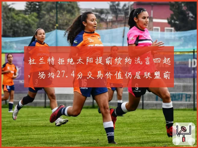 杜兰特拒绝太阳提前续约流言四起，场均27.4分交易价值仍居联盟前五