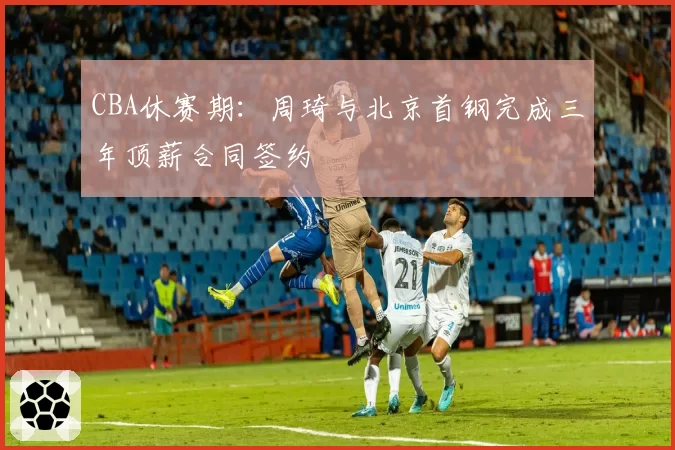 CBA休赛期：周琦与北京首钢完成三年顶薪合同签约