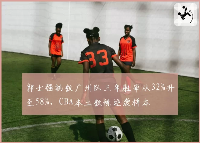 郭士强执教广州队三年胜率从32%升至58%，CBA本土教练逆袭样本