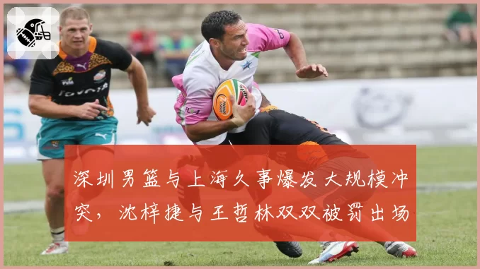 深圳男篮与上海久事爆发大规模冲突,沈梓捷与王哲林双双被罚出场