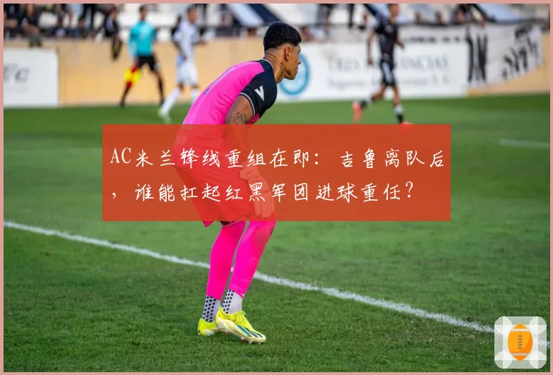 AC米兰锋线重组在即：吉鲁离队后，谁能扛起红黑军团进球重任？
