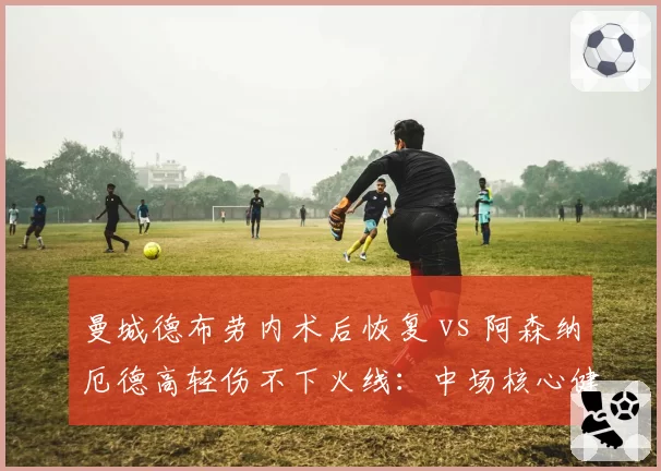 曼城德布劳内术后恢复 vs 阿森纳厄德高轻伤不下火线:中场核心健康度对比