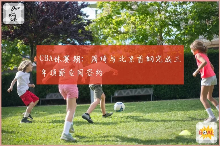 CBA休赛期：周琦与北京首钢完成三年顶薪合同签约