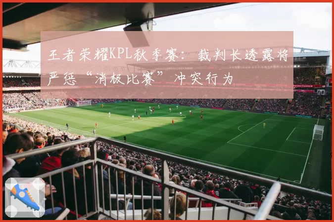 王者荣耀KPL秋季赛：裁判长透露将严惩“消极比赛”冲突行为
