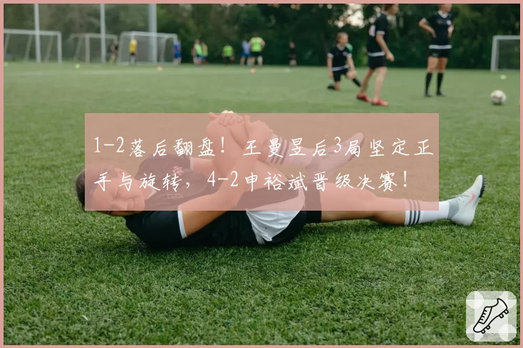 1-2落后翻盘！王曼昱后3局坚定正手与旋转，4-2申裕斌晋级决赛！