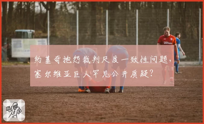 约基奇抱怨裁判尺度一致性问题，塞尔维亚巨人罕见公开质疑？