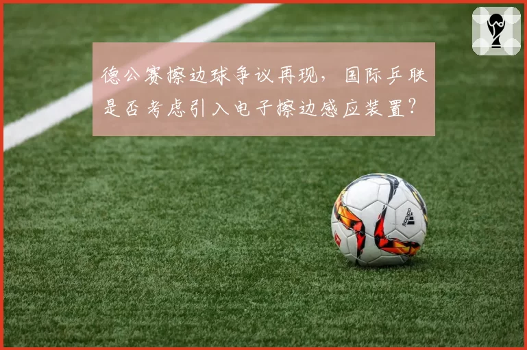德公赛擦边球争议再现，国际乒联是否考虑引入电子擦边感应装置？