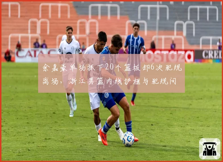 余嘉豪单场抓下20个篮板却6次犯规离场，浙江男篮内线护框与犯规问题难两全