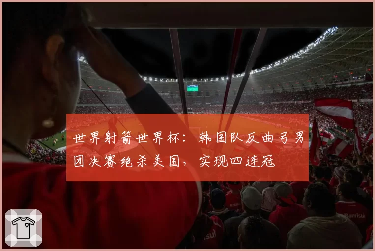 世界射箭世界杯：韩国队反曲弓男团决赛绝杀美国，实现四连冠