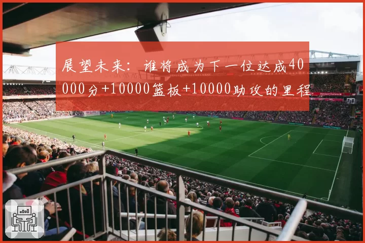 展望未来：谁将成为下一位达成40000分+10000篮板+10000助攻的里程碑球员？