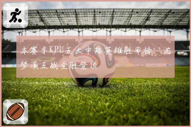 本赛季KPL五大中路英雄胜率榜：沈梦溪五战全胜登顶