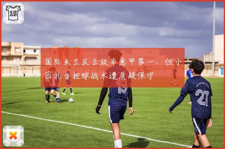 国际米兰反击效率意甲第一,但小因扎吉控球战术遭质疑保守