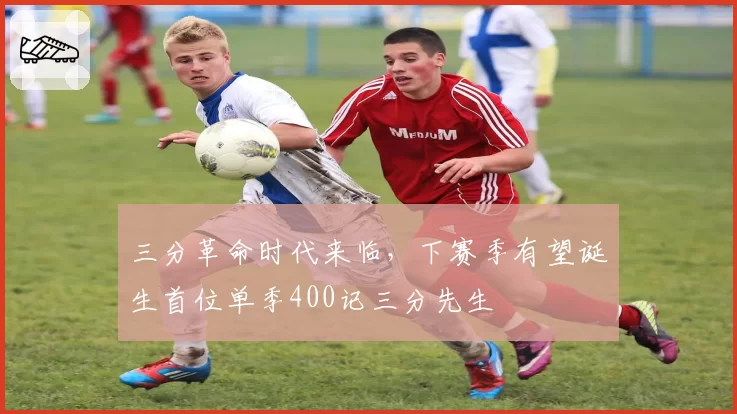 三分革命时代来临,下赛季有望诞生首位单季400记三分先生