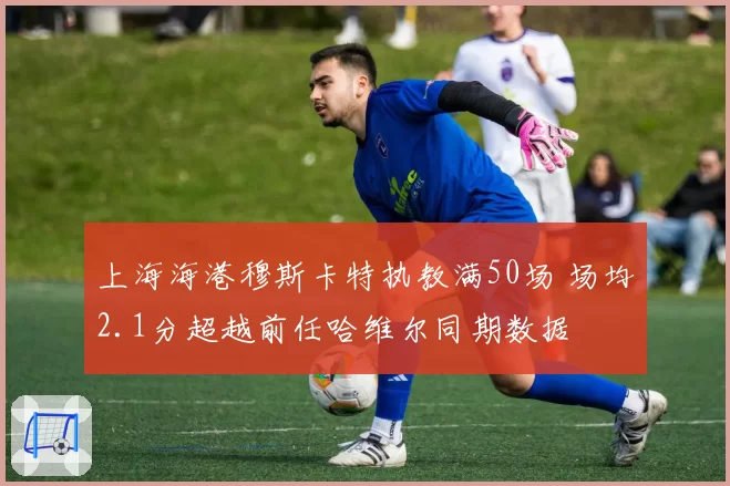上海海港穆斯卡特执教满50场 场均2.1分超越前任哈维尔同期数据