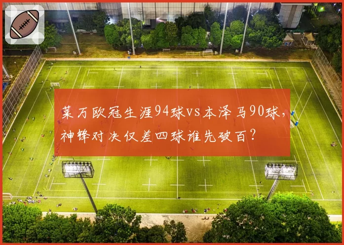 莱万欧冠生涯94球vs本泽马90球,神锋对决仅差四球谁先破百?