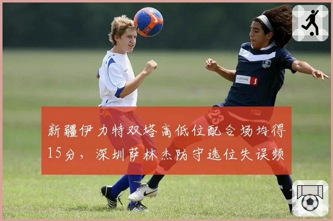 新疆伊力特双塔高低位配合场均得15分，深圳萨林杰防守选位失误频现