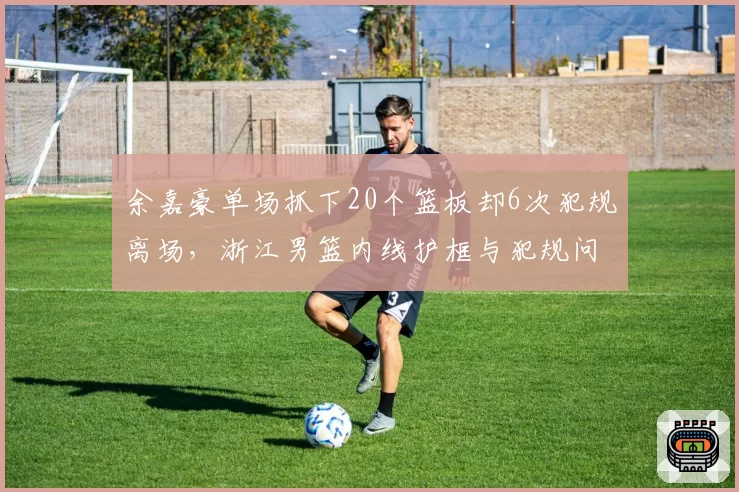 余嘉豪单场抓下20个篮板却6次犯规离场，浙江男篮内线护框与犯规问题难两全