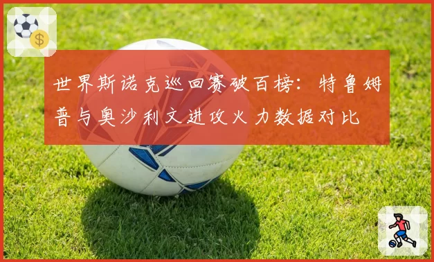 世界斯诺克巡回赛破百榜：特鲁姆普与奥沙利文进攻火力数据对比